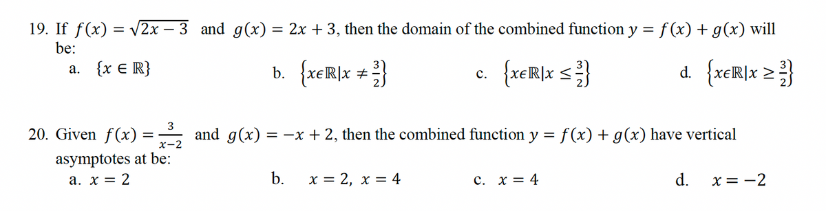 19. If f(x) = √√2x − 3 and g(x) = 2x + 3, then the domain of the combined function y = f(x) + g(x) will
be:
{XER]X ≤ ²}
d. {xER|x ≥ 3/}
a. {x = R}
3
20. Given f(x)
asymptotes at be:
x-2
a. x = 2
=
and g(x)=
b. {xER|x + ² }
#
= -x + 2, then the combined function y = f(x) + g(x) have vertical
b.
C.
x = 2, x = 4
C. x = 4
d.
x = -2