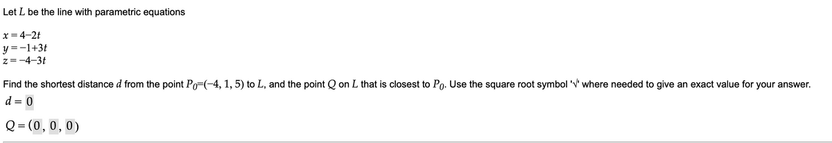 Let L be the line with parametric equations
x = 4-2t
y =-1+3t
z=-4-3t
Find the shortest distance d from the point Po=(-4, 1, 5) to L, and the point Q on L that is closest to Po. Use the square root symbol 'V' where needed to give an exact value for your answer.
d = 0
||
Q = (0,0,0)
