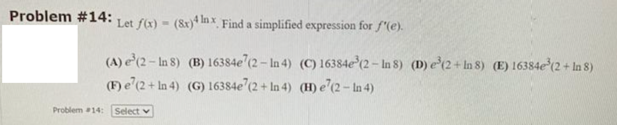 Problem #14:
Let f(x) = (8x)* Inx Find a simplified expression for f'(e).
%3D
(A) e'(2- In 8) (B) 16384e (2 – In 4) (C) 16384e (2- In 8) (D) e(2+ In 8) (E) 16384e (2+ In 8)
(F) e'(2+ In 4) (G) 16384e (2 + In 4) (H) e'(2- In 4)
Problem #14:
Select v
