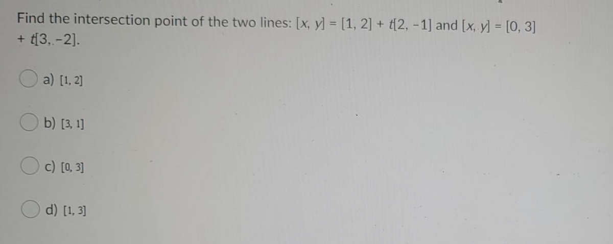 Find the intersection point of the two lines: [x, y] = [1, 2] + t{2, -1] and [x, y] = [0, 3]
+ t[3, -2].
a) [1, 2]
b) [3, 1]
c) [0, 3]
d) [1, 3]
