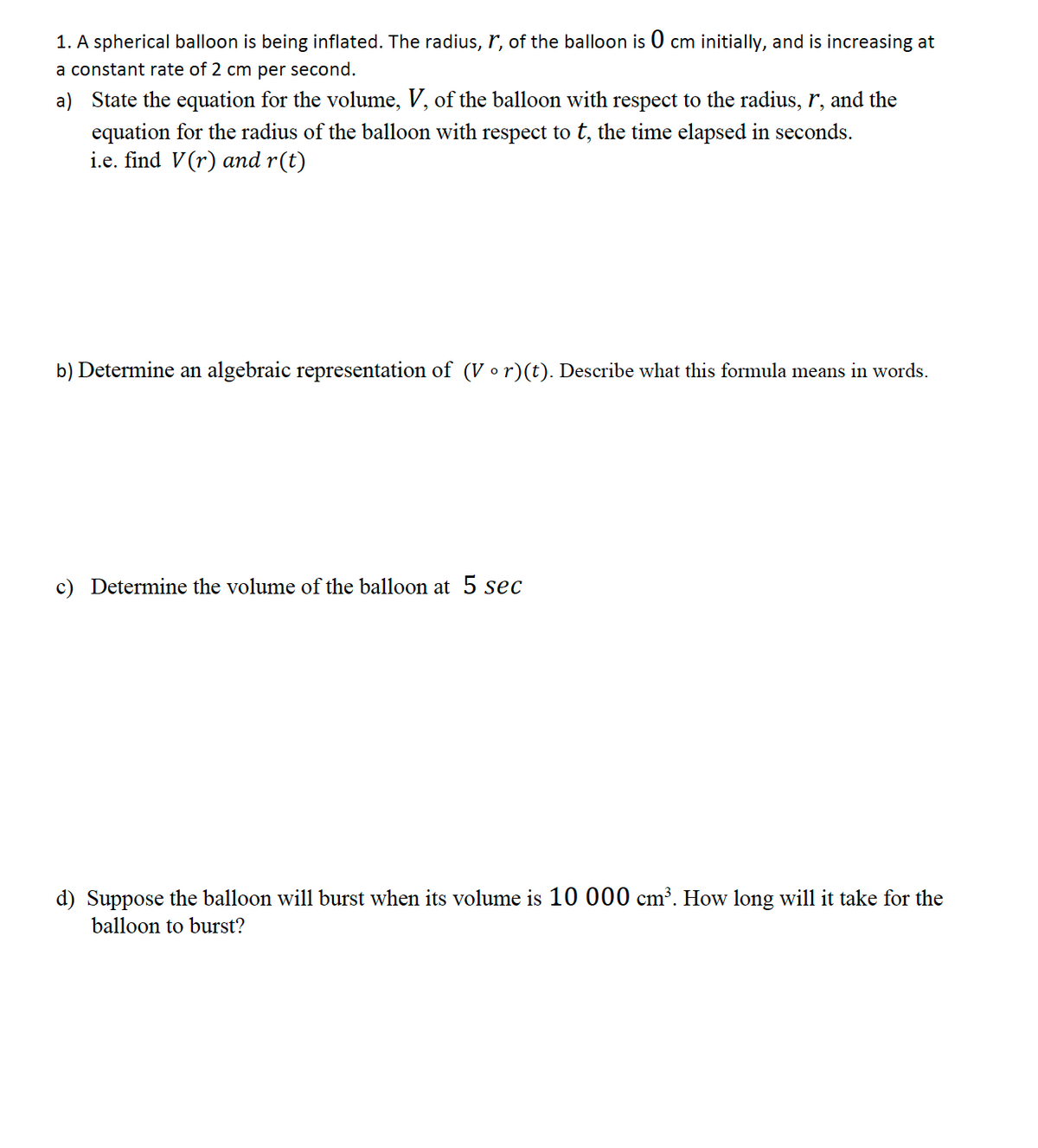 1. A spherical balloon is being inflated. The radius, r, of the balloon is 0 cm initially, and is increasing at
a constant rate of 2 cm per second.
a) State the equation for the volume, V, of the balloon with respect to the radius, r, and the
equation for the radius of the balloon with respect to t, the time elapsed in seconds.
i.e. find V(r) and r(t)
b) Determine an algebraic representation of (V •r)(t). Describe what this formula means in words.
c) Determine the volume of the balloon at 5 sec
d) Suppose the balloon will burst when its volume is 10 000 cm³. How long will it take for the
balloon to burst?
