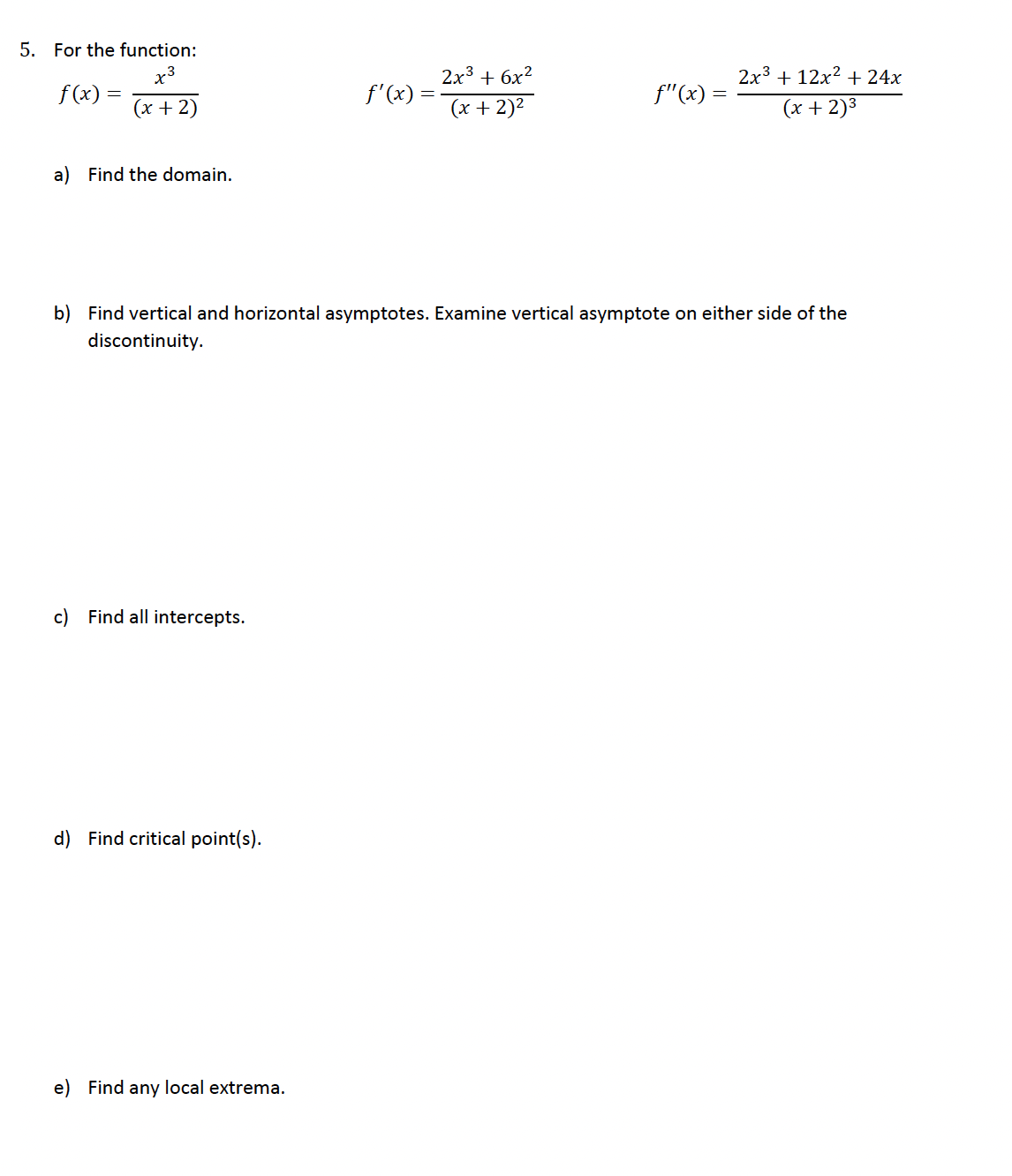5. For the function:
x3
f(x) =
f'(x) =
(x+2)
2x3 + 6x2
(x + 2)²
₤"(x)
2x312x2 +24x
(x+2)³
a) Find the domain.
b) Find vertical and horizontal asymptotes. Examine vertical asymptote on either side of the
discontinuity.
c) Find all intercepts.
d) Find critical point(s).
e) Find any local extrema.