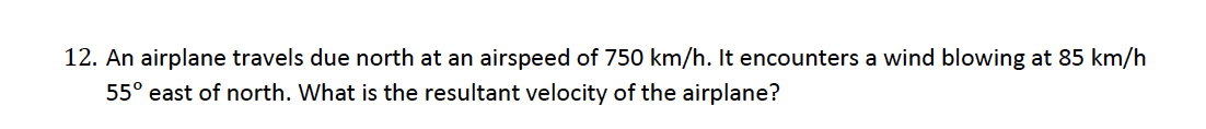 12. An airplane travels due north at an airspeed of 750 km/h. It encounters a wind blowing at 85 km/h
55° east of north. What is the resultant velocity of the airplane?