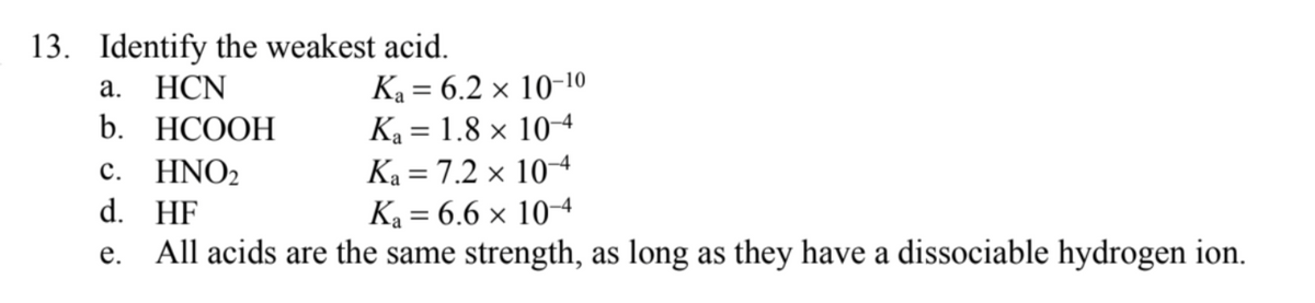 13. Identify the weakest acid.
Ka = 6.2 × 10-10
Ka = 1.8 x 104
Ka = 7.2 × 104
Ka = 6.6 x 104
а.
HCN
%3D
b. НСООН
%3D
HNO2
d. HF
с.
е.
All acids are the same strength, as long as they have a dissociable hydrogen ion.
