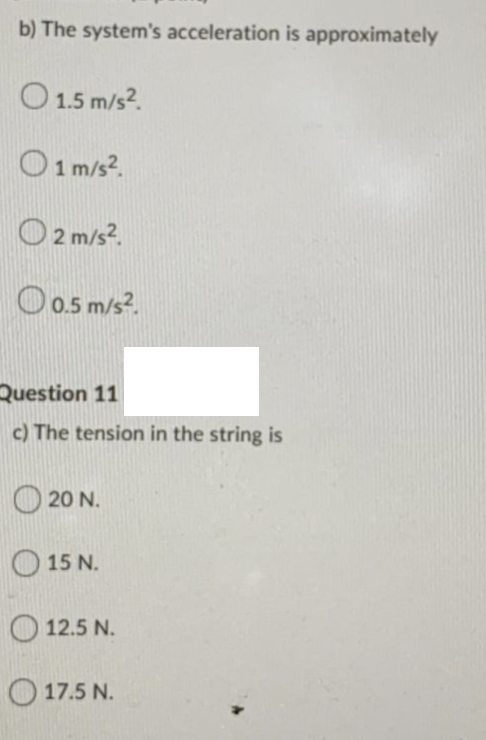 b) The system's acceleration is approximately
O 1.5 m/s?.
O1m/s?.
O 2 m/s?.
Oo.5 m/s?.
Question 11
c) The tension in the string is
O 20 N.
O 15 N.
O12.5 N.
O 17.5 N.
