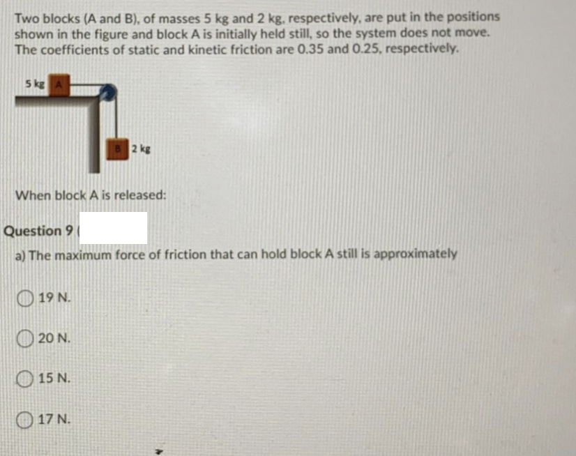 Two blocks (A and B), of masses 5 kg and 2 kg, respectively, are put in the positions
shown in the figure and block A is initially held still, so the system does not move.
The coefficients of static and kinetic friction are 0.35 and 0.25, respectively.
5 kg
2 kg
When block A is released:
Question 9
a) The maximum force of friction that can hold block A still is approximately
O 19 N.
O 20 N.
O 15 N.
O 17 N.
