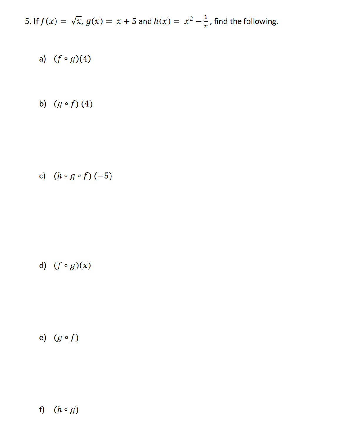 5. If f (x) = Vx, g(x) = x + 5 and h(x) = x²
1
find the following.
a) (f•g)(4)
b) (g•f)(4)
c) (h ogof)(-5)
d) (f • g)(x)
e) (g•f)
f) (ho g)
