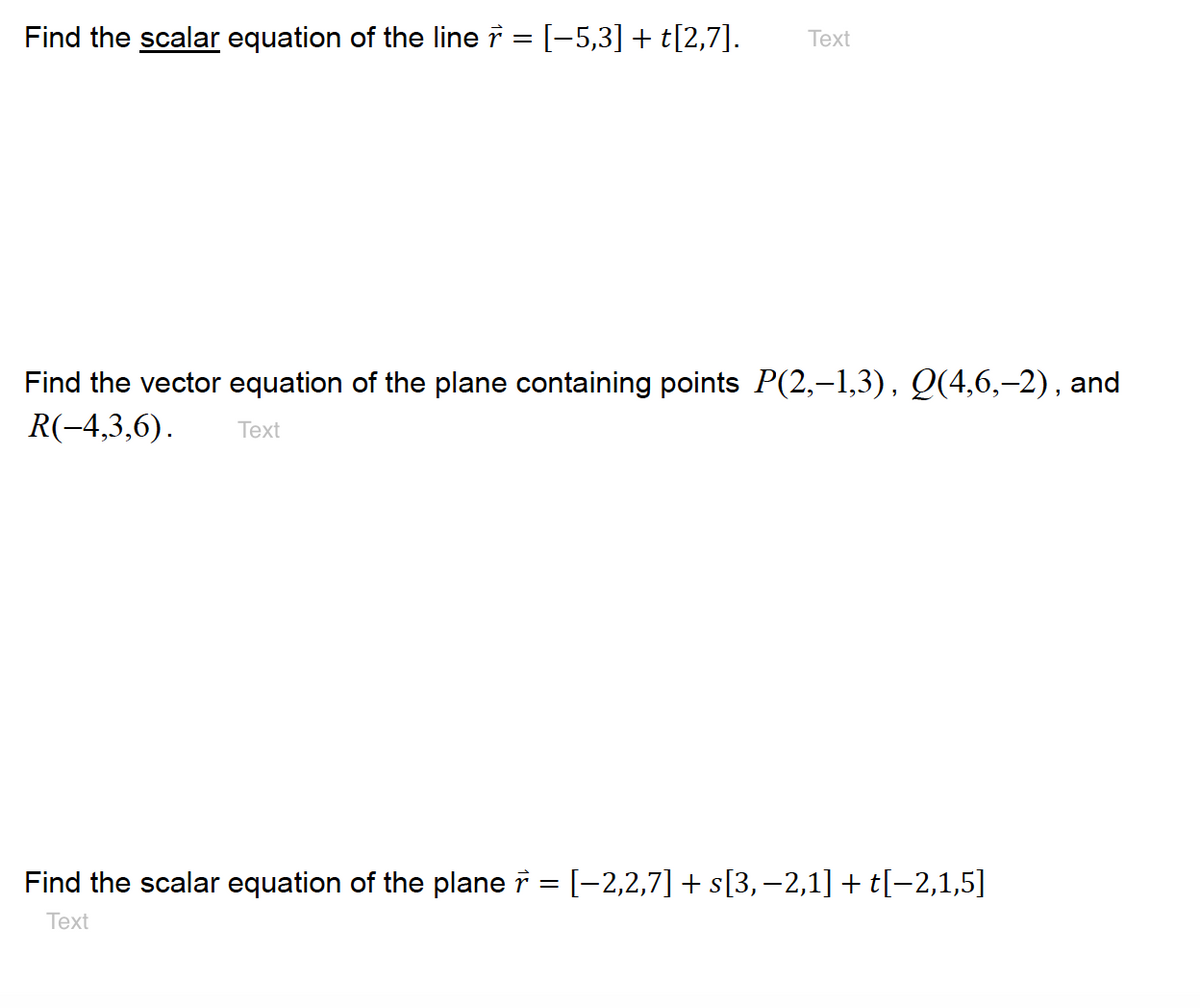 Find the scalar equation of the line i = [-5,3] + t[2,7].
Text
Find the vector equation of the plane containing points P(2,–1,3), Q(4,6,–2), and
R(-4,3,6).
Тext
Find the scalar equation of the plane i = [-2,2,7] + s[3,-2,1] + t[-2,1,5]
Text
