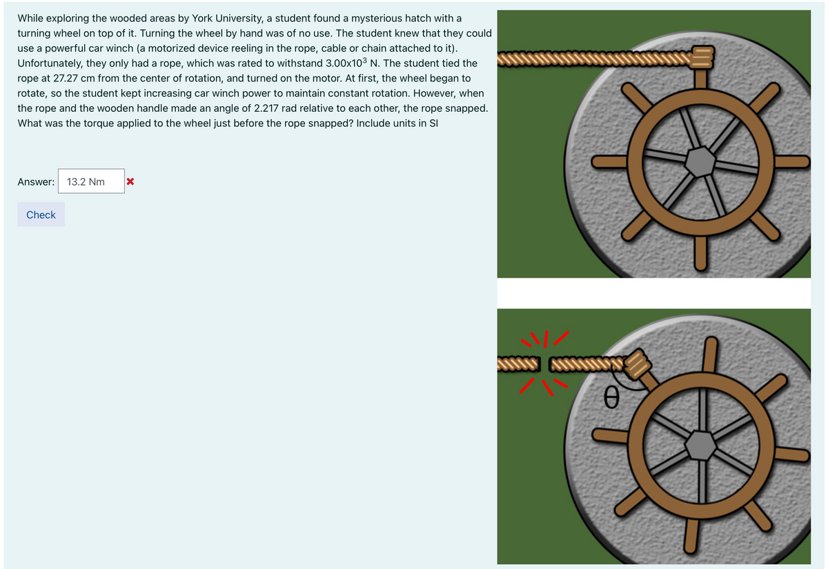 While exploring the wooded areas by York University, a student found a mysterious hatch with a
turning wheel on top of it. Turning the wheel by hand was of no use. The student knew that they could
use a powerful car winch (a motorized device reeling in the rope, cable or chain attached to it).
Unfortunately, they only had a rope, which was rated to withstand 3.00x103 N. The student tied the
rope at 27.27 cm from the center of rotation, and turned on the motor. At first, the wheel began to
rotate, so the student kept increasing car winch power to maintain constant rotation. However, when
the rope and the wooden handle made an angle of 2.217 rad relative to each other, the rope snapped.
What was the torque applied to the wheel just before the rope snapped? Include units in SI
Answer:
13.2 Nm
Check
CD
