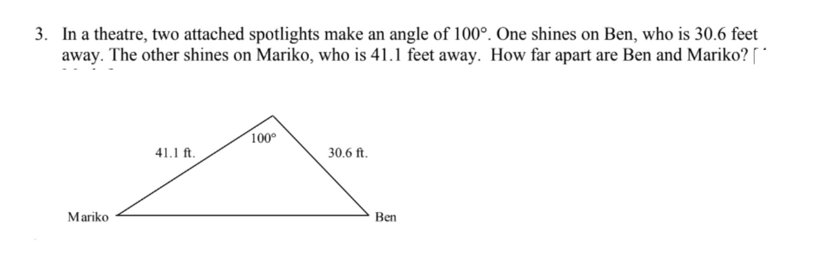 3. In a theatre, two attached spotlights make an angle of 100°. One shines on Ben, who is 30.6 feet
away. The other shines on Mariko, who is 41.1 feet away. How far apart are Ben and Mariko? [ *
100°
41.1 ft.
30.6 ft.
Mariko
Ben
