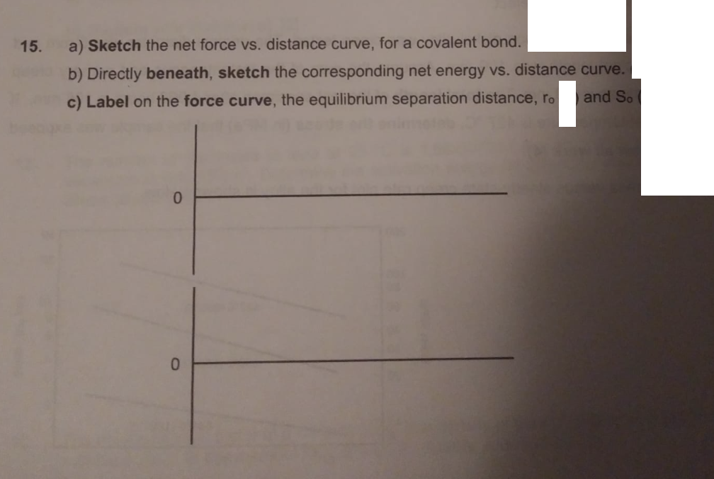 15.
a) Sketch the net force vs. distance curve, for a covalent bond.
b) Directly beneath, sketch the corresponding net energy vs. distance curve.
and So
c) Label on the force curve, the equilibrium separation distance, ro
0.
