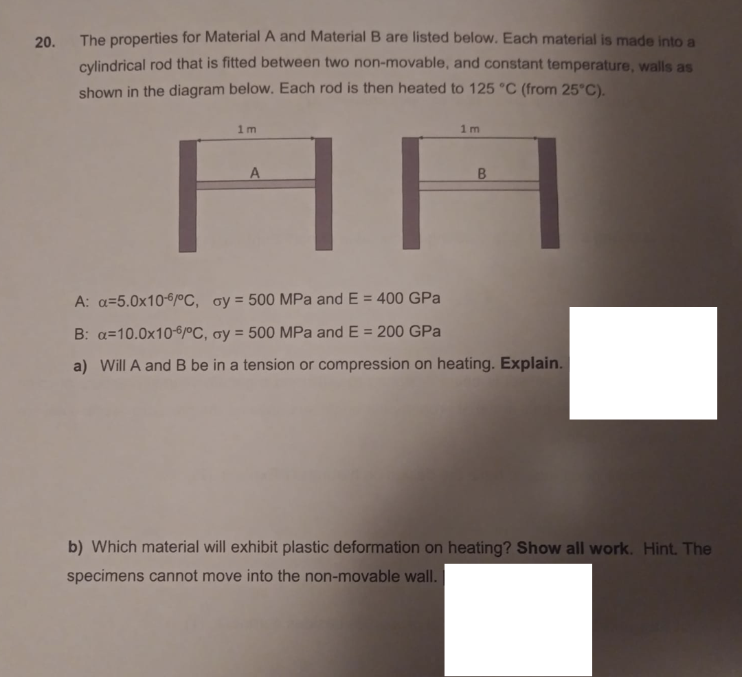 20.
The properties for Material A and Material B are listed below. Each material is made into a
cylindrical rod that is fitted between two non-movable, and constant temperature, walls as
shown in the diagram below. Each rod is then heated to 125 °C (from 25°C).
1 m
1 m
НН
A: a=5.0x10-6/°C, oy = 500 MPa and E = 400 GPa
B: a=10.0x10-6/°C, oy = 500 MPa and E = 200 GPa
a) Will A and B be in a tension or compression on heating. Explain.
b) Which material will exhibit plastic deformation on heating? Show all work. Hint. The
specimens cannot move into the non-movable wall.
