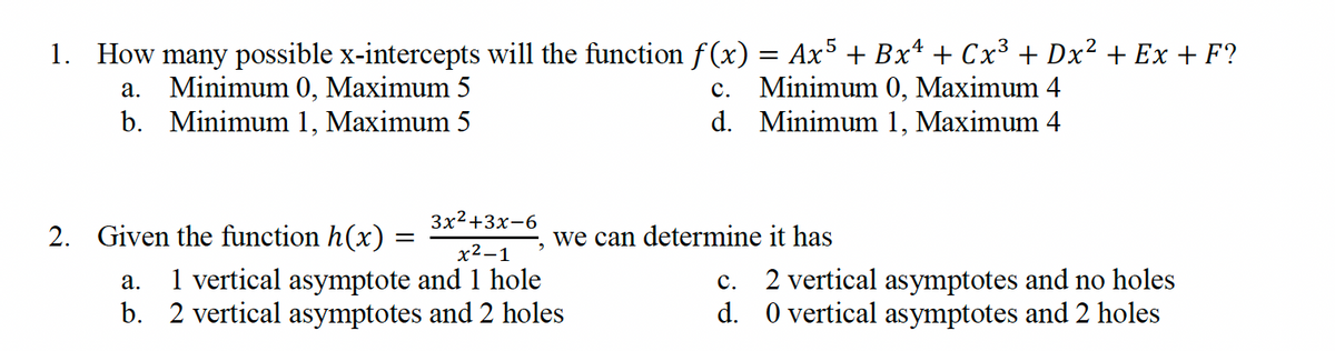 1. How many possible x-intercepts will the function f(x) = Ax5 + Bxª + Cx³ +Dx² + Ex+F?
a. Minimum 0, Maximum 5
C. Minimum 0, Maximum 4
b. Minimum 1, Maximum 5
d. Minimum 1, Maximum 4
3x²+3x-6
x²-1
a. 1 vertical asymptote and 1 hole
b. 2 vertical asymptotes and 2 holes
2. Given the function h(x)
-
we can determine it has
C.
2 vertical asymptotes and no holes
d. 0 vertical asymptotes and 2 holes