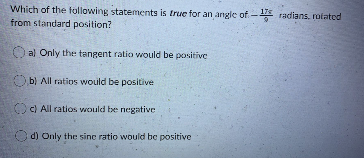 17T
Which of the following statements is true for an angle of -
radians, rotated
from standard position?
O a) Only the tangent ratio would be positive
O b) All ratios would be positive
c) All ratios would be negative
d) Only the sine ratio would be positive
