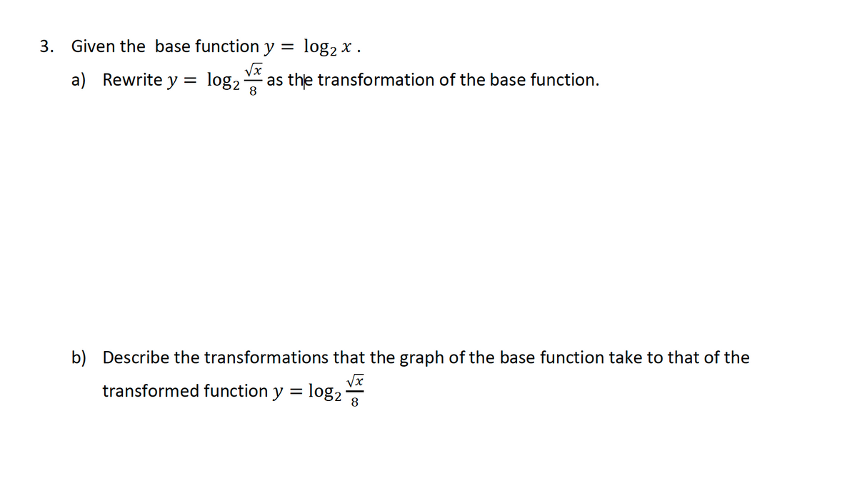 3. Given the base function y
log2 x .
a) Rewrite y = log, as the transformation of the base function.
8
b) Describe the transformations that the graph of the base function take to that of the
transformed function y = log2
8
