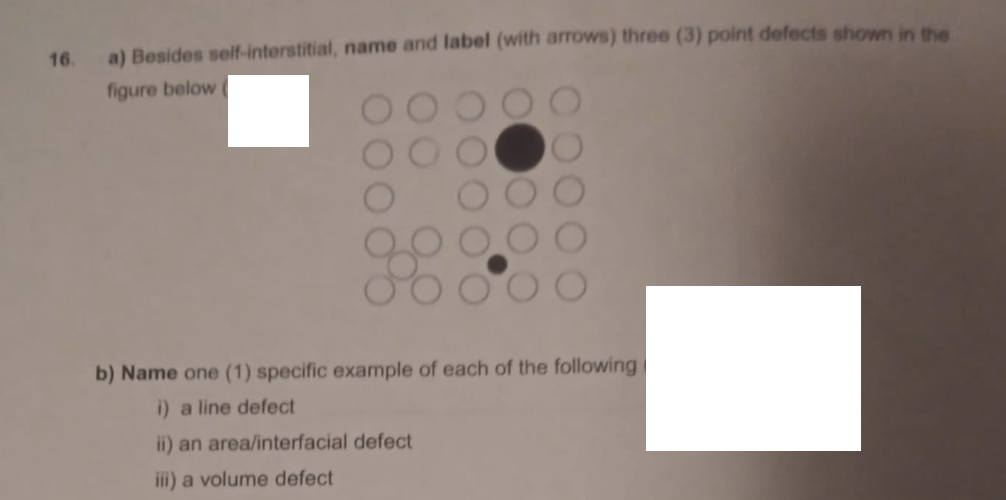 16.
a) Besides self-interstitial, name and label (with arrows) three (3) point defects shown in the
figure below
b) Name one (1) specific example of each of the following
i) a line defect
ii) an area/interfacial defect
ii) a volume defect
