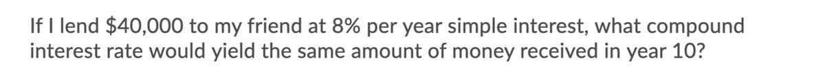 If I lend $40,000 to my friend at 8% per year simple interest, what compound
interest rate would yield the same amount of money received in year 10?
