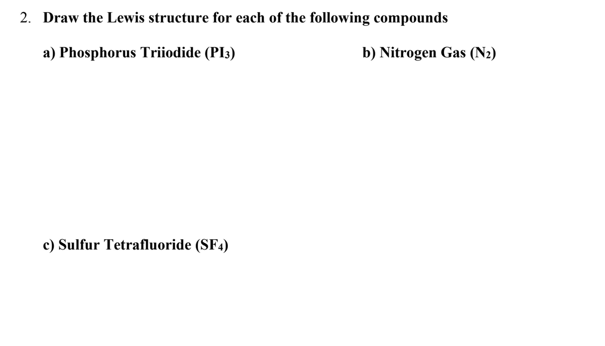 2. Draw the Lewis structure for each of the following compounds
a) Phosphorus Triiodide (PI3)
c) Sulfur Tetrafluoride (SF4)
b) Nitrogen Gas (N₂)