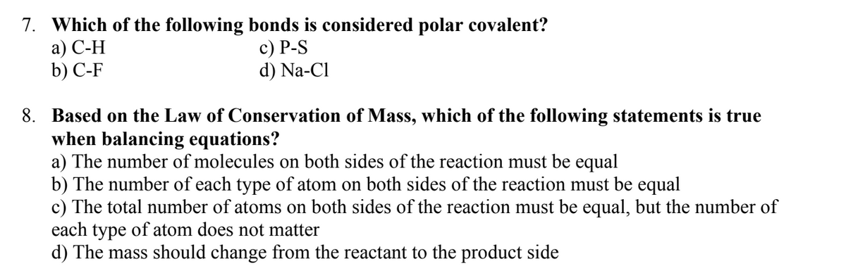 7. Which of the following bonds is considered polar covalent?
a) C-H
c) P-S
b) C-F
d) Na-Cl
8. Based on the Law of Conservation of Mass, which of the following statements is true
when balancing equations?
a) The number of molecules on both sides of the reaction must be equal
b) The number of each type of atom on both sides of the reaction must be equal
c) The total number of atoms on both sides of the reaction must be equal, but the number of
each type of atom does not matter
d) The mass should change from the reactant to the product side