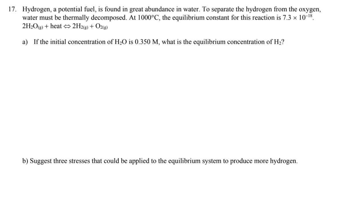 17. Hydrogen, a potential fuel, is found in great abundance in water. To separate the hydrogen from the oxygen,
water must be thermally decomposed. At 1000°C, the equilibrium constant for this reaction is 7.3 × 10-18.
2H2O(g) + heat → 2H2«g) + O2«g)
a) If the initial concentration of H2O is 0.350 M, what is the equilibrium concentration of H2?
b) Suggest three stresses that could be applied to the equilibrium system to produce more hydrogen.
