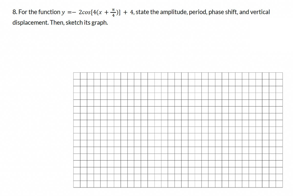 8. For the function y
2cos[4(x + 1)] + 4, state the amplitude, period, phase shift, and vertical
displacement. Then, sketch its graph.
==