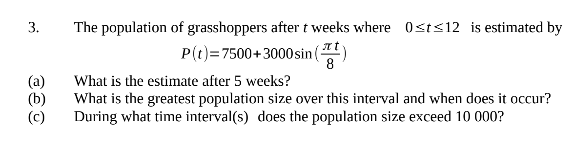 3.
The population of grasshoppers after t weeks where 0≤t≤12 is estimated by
P(t)=7500+3000 sin()
What is the estimate after 5 weeks?
(b)
What is the greatest population size over this interval and when does it occur?
During what time interval(s) does the population size exceed 10 000?