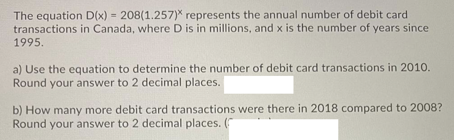 The equation D(x) = 208(1.257)X represents the annual number of debit card
transactions in Canada, where D is in millions, and x is the number of years since
%3D
1995.
a) Use the equation to determine the number of debit card transactions in 2010.
Round your answer to 2 decimal places.
b) How many more debit card transactions were there in 2018 compared to 2008?
Round your answer to 2 decimal places. (
