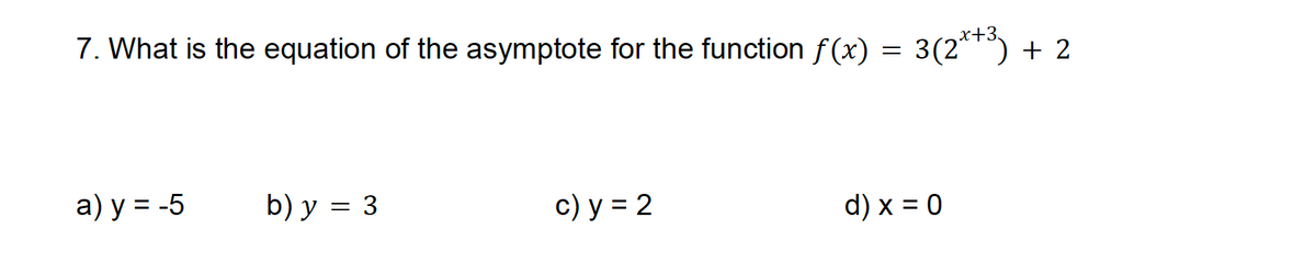 7. What is the equation of the asymptote for the function f(x) = 3(2*+³) + 2
a) y = -5
b) y = 3
c) y = 2
d) x = 0