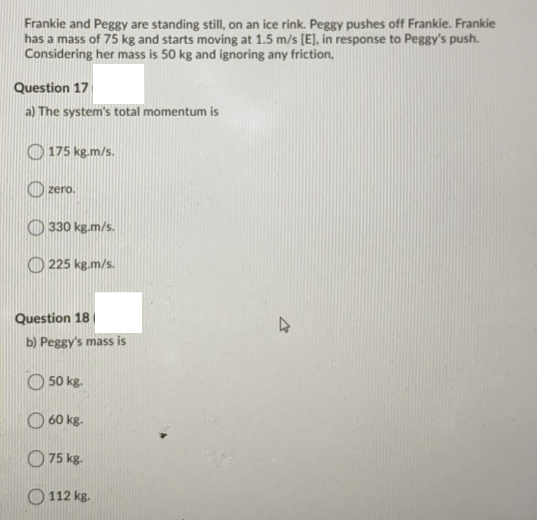 Frankie and Peggy are standing still, on an ice rink. Peggy pushes off Frankie. Frankie
has a mass of 75 kg and starts moving at 1.5 m/s [E], in response to Peggy's push.
Considering her mass is 50 kg and ignoring any friction,
Question 17
a) The system's total momentum is
O 175 kg.m/s.
O zero.
O 330 kg.m/s.
O 225 kg.m/s.
Question 18
b) Peggy's mass is
O 50 kg.
O 60 kg.
O 75 kg.
O 112 kg.
