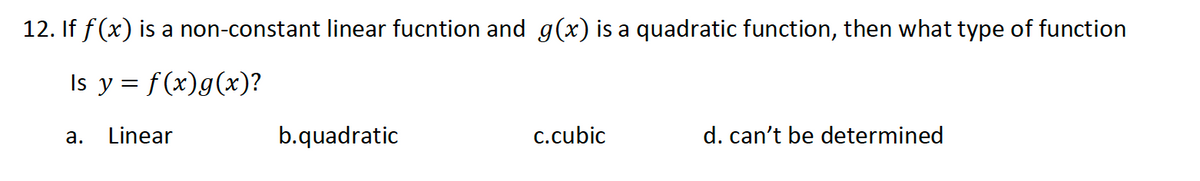 12. If f(x) is a non-constant linear fucntion and g(x) is a quadratic function, then what type of function
Is y = f(x)g(x)?
Linear
b.quadratic
c.cubic
d. can't be determined
а.
