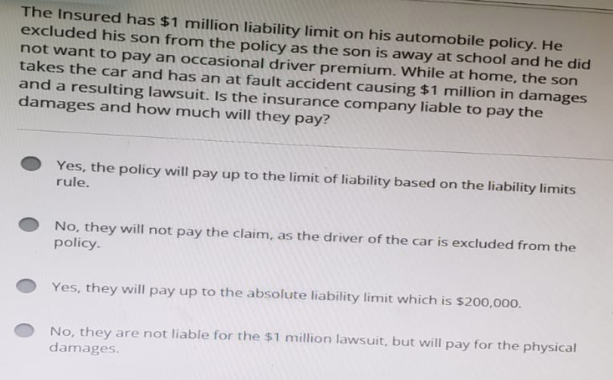 The Insured has $1 million liability limit on his automobile policy. He
excluded his son from the policy as the son is away at school and he did
not want to pay an occasional driver premium. While at home, the son
takes the car and has an at fault accident causing $1 million in damages
and a resulting lawsuit. Is the insurance company liable to pay the
damages and how much will they pay?
Yes, the policy will pay up to the limit of liability based on the liability limits
rule.
No, they will not pay the claim, as the driver of the car is excluded from the
policy.
Yes, they will pay up to the absolute liability limit which is $200,000.
No, they are not liable for the $1 million lawsuit, but will pay for the physical
damages.