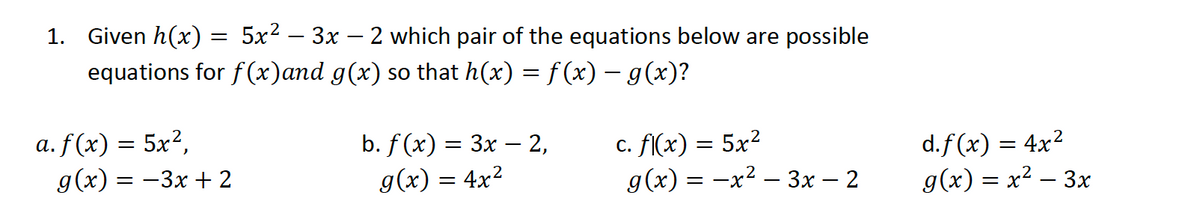 1. Given h(x) = 5x² – 3x – 2 which pair of the equations below are possible
equations for f(x)and g(x) so that h(x) = f (x) – g(x)?
%3D
а. f (x) — 5x?,
g(x) = -3x + 2
b. f (x) 3 Зх — 2,
c. F(x) = 5x²
g(x) = -x2 – 3x – 2
d.f (x) = 4x2
g(x) = x² – 3x
g(x) = 4x?
