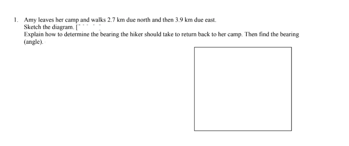 1. Amy leaves her camp and walks 2.7 km due north and then 3.9 km due east.
Sketch the diagram. [¯
Explain how to determine the bearing the hiker should take to return back to her camp. Then find the bearing
(angle).
