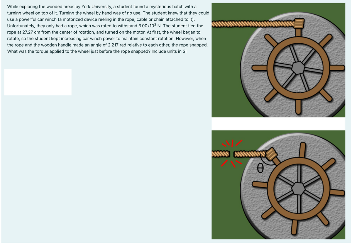 While exploring the wooded areas by York University, a student found a mysterious hatch with a
turning wheel on top of it. Turning the wheel by hand was of no use. The student knew that they could
use a powerful car winch (a motorized device reeling in the rope, cable or chain attached to it).
Unfortunately, they only had a rope, which was rated to withstand 3.00x103 N. The student tied the
rope at 27.27 cm from the center of rotation, and turned on the motor. At first, the wheel began to
rotate, so the student kept increasing car winch power to maintain constant rotation. However, when
the rope and the wooden handle made an angle of 2.217 rad relative to each other, the rope snapped.
What was the torque applied to the wheel just before the rope snapped? Include units in SI
