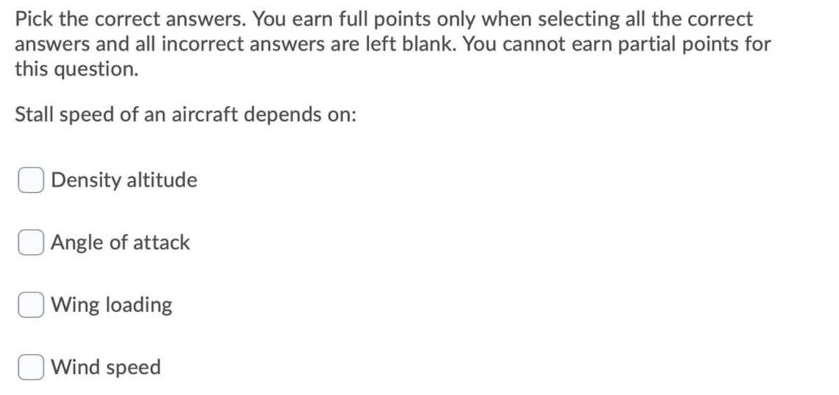 Pick the correct answers. You earn full points only when selecting all the correct
answers and all incorrect answers are left blank. You cannot earn partial points for
this question.
Stall speed of an aircraft depends on:
Density altitude
Angle of attack
Wing loading
Wind speed
