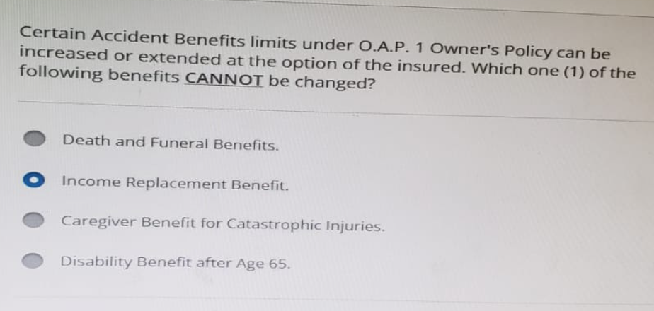 Certain Accident Benefits limits under O.A.P. 1 Owner's Policy can be
increased or extended at the option of the insured. Which one (1) of the
following benefits CANNOT be changed?
Death and Funeral Benefits.
Income Replacement Benefit.
Caregiver Benefit for Catastrophic Injuries.
Disability Benefit after Age 65.