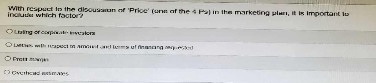 With respect to the discussion of 'Price' (one of the 4 Ps) in the marketing plan, it is important to
include which factor?
O Listing of corporate investors
Details with respect to amount and terms of financing requested
O Profit margin
O Overhead estimates