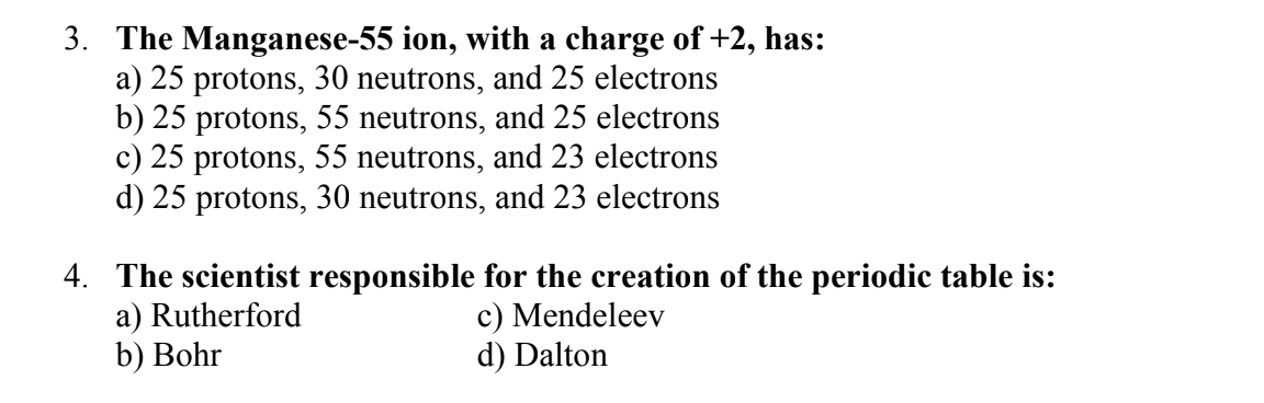 3. The Manganese-55 ion, with a charge of +2, has:
a) 25 protons, 30 neutrons, and 25 electrons
b) 25 protons, 55 neutrons, and 25 electrons
c) 25 protons, 55 neutrons, and 23 electrons
d) 25 protons, 30 neutrons, and 23 electrons
4. The scientist responsible for the creation of the periodic table is:
a) Rutherford
c) Mendeleev
b) Bohr
d) Dalton