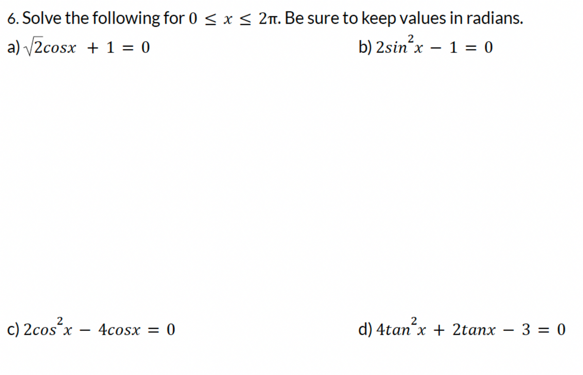 6. Solve the following for 0 ≤ x ≤ 2. Be sure to keep values in radians.
a) √√2cosx + 1 = 0
b) 2sin²x = 1 = 0
c) 2cos²x =
4cosx = 0
d) 4tan²x + 2tanx - 3 = 0