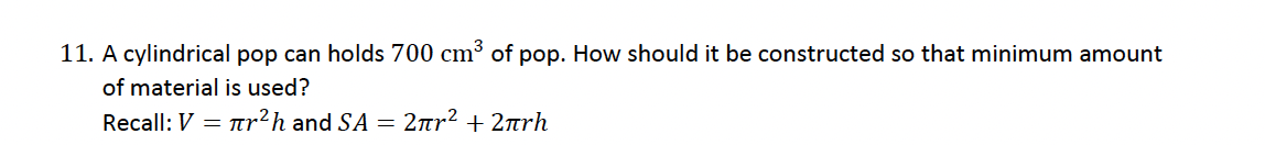 11. A cylindrical pop can holds 700 cm³ of pop. How should it be constructed so that minimum amount
of material is used?
Recall: V = r²h and SA = 2πr² + 2πrh