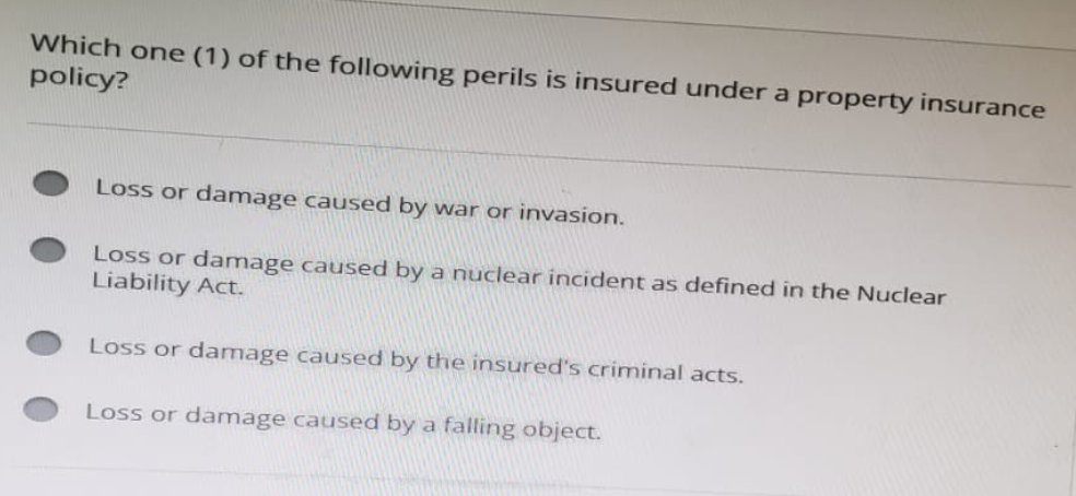 Which one (1) of the following perils is insured under a property insurance
policy?
Loss or damage caused by war or invasion.
Loss or damage caused by a nuclear incident as defined in the Nuclear
Liability Act.
Loss or damage caused by the insured's criminal acts.
Loss or damage caused by a falling object.