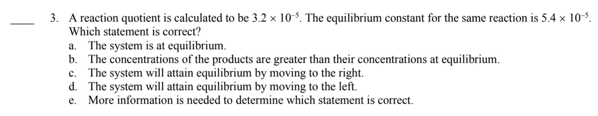 3. A reaction quotient is calculated to be 3.2 x 10-5. The equilibrium constant for the same reaction is 5.4 × 10-5.
Which statement is correct?
a. The system is at equilibrium.
b. The concentrations of the products are greater than their concentrations at equilibrium.
The system will attain equilibrium by moving to the right.
d. The system will attain equilibrium by moving to the left.
More information is needed to determine which statement is correct.
с.
е.
