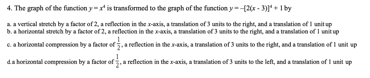 4. The graph of the function y= x* is transformed to the graph of the function y =-[2(x - 3)]ª + 1 by
a. a vertical stretch by a factor of 2, a reflection in the x-axis, a translation of 3 units to the right, and a translation of 1 unit up
b. a horizontal stretch by a factor of 2, a reflection in the x-axis, a translation of 3 units to the right, and a translation of 1 unit up
1
c. a horizontal compression by a factor of:
a
2
reflection in the x-axis, a translation of 3 units to the right, and a translation of 1 unit up
1
d. a horizontal compression by a factor of
a reflection in the x-axis, a translation of 3 units to the left, and a translation of 1 unit up
2'
