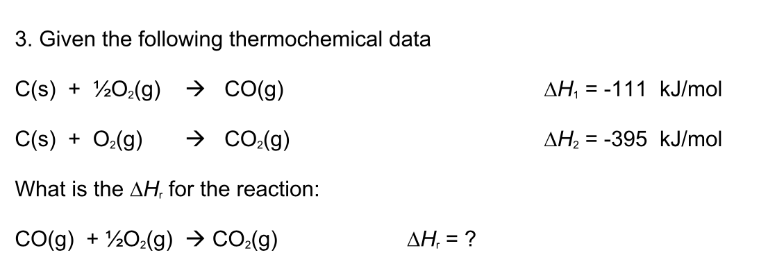 3. Given the following thermochemical data
C(s) + ½O¿(g) → CO(g)
AH, = -111 kJ/mol
C(s) + O2(g)
→ CO:(g)
AH2
= -395 kJ/mol
What is the AH, for the reaction:
CO(g) + ½O2(g) → CO:(g)
AH, = ?
