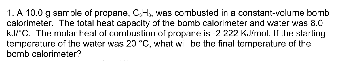 1. A 10.0 g sample of propane, C;H8, was combusted in a constant-volume bomb
calorimeter. The total heat capacity of the bomb calorimeter and water was 8.0
kJ/°C. The molar heat of combustion of propane is -2 222 KJ/mol. If the starting
temperature of the water was 20 °C, what will be the final temperature of the
bomb calorimeter?
