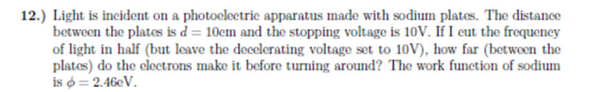 12.) Light is incident on a photoelectric apparatus made with sodium plates. The distance
between the plates is d = 10cm and the stopping voltage is 10V. If I cut the frequency
of light in half (but leave the decelerating voltage set to 10V), how far (between the
plates) do the electrons make it before turning around? The work function of sodium
is $ = 2.46eV.