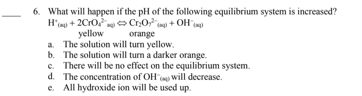 6. What will happen if the pH of the following equilibrium system is increased?
(aq) + ОН (аg)
H*(aq) + 2CrO4²¯aq) → Cr2O;² 6
yellow
The solution will turn yellow.
b. The solution will turn a darker orange.
There will be no effect on the equilibrium system.
d. The concentration of OH (aq) will decrease.
All hydroxide ion will be used up.
orange
а.
с.
е.
