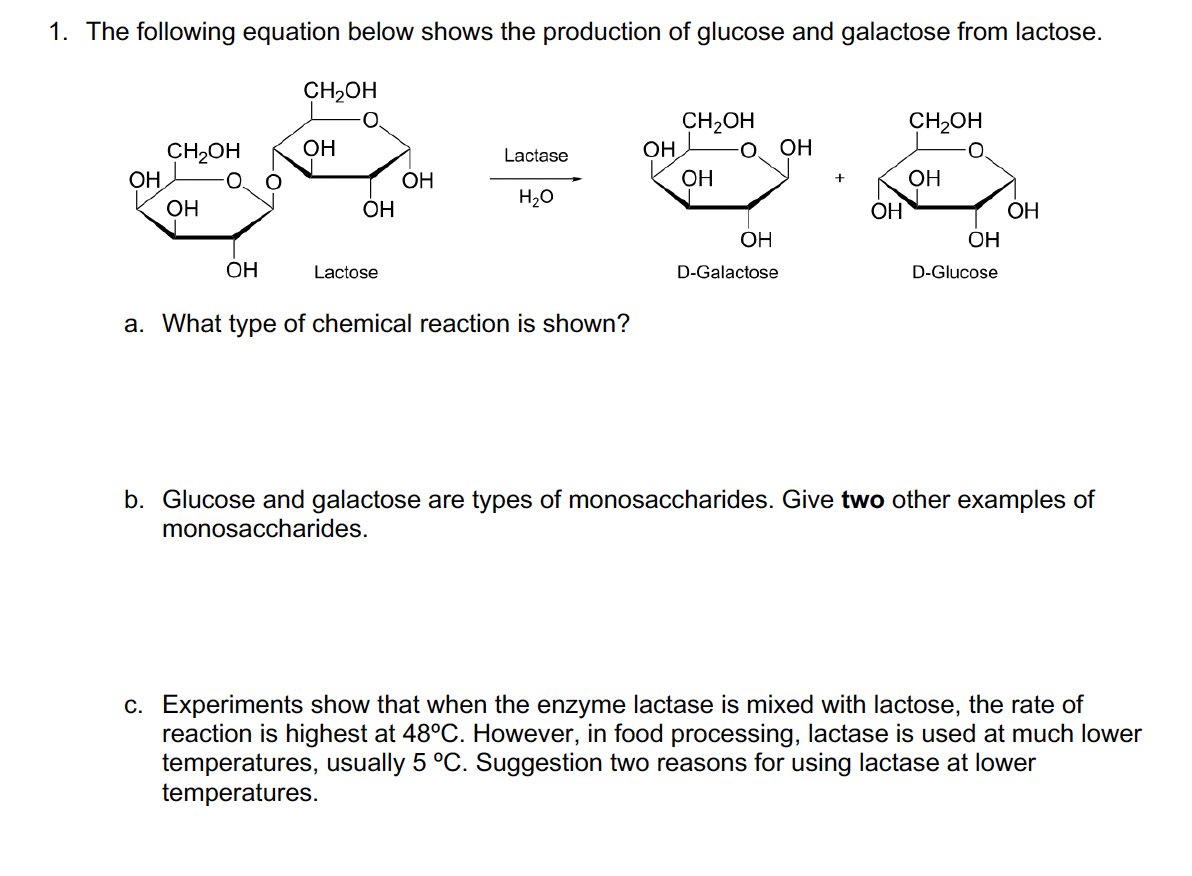 1. The following equation below shows the production of glucose and galactose from lactose.
OH
49
CH₂OH
OH
CH₂OH
OH
OH
OH
Lactose
OH
Lactase
H₂O
a. What type of chemical reaction is shown?
OH
CH₂OH
OH
OH
D-Galactose
OH
OH
CH₂OH
OH
OH
D-Glucose
OH
b. Glucose and galactose are types of monosaccharides. Give two other examples of
monosaccharides.
c. Experiments show that when the enzyme lactase is mixed with lactose, the rate of
reaction is highest at 48°C. However, in food processing, lactase is used at much lower
temperatures, usually 5 °C. Suggestion two reasons for using lactase at lower
temperatures.