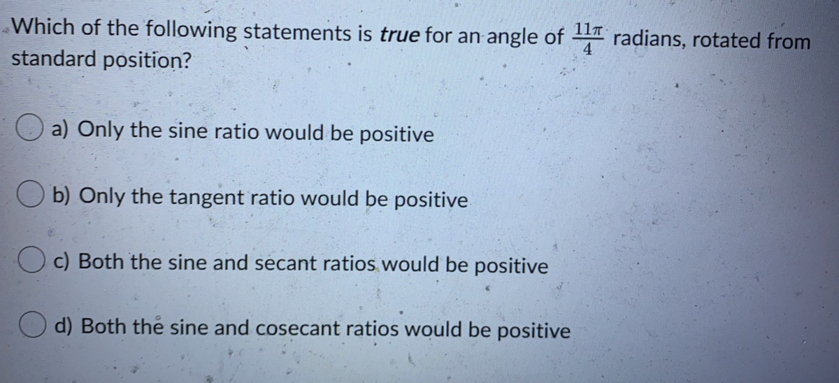 Which of the following statements is true for an angle of radians, rotated from
standard position?
O a) Only the sine ratio would be positive
b) Only the tangent ratio would be positive
O c) Both the sine and secant ratios would be positive
d) Both the sine and cosecant ratios would be positive
