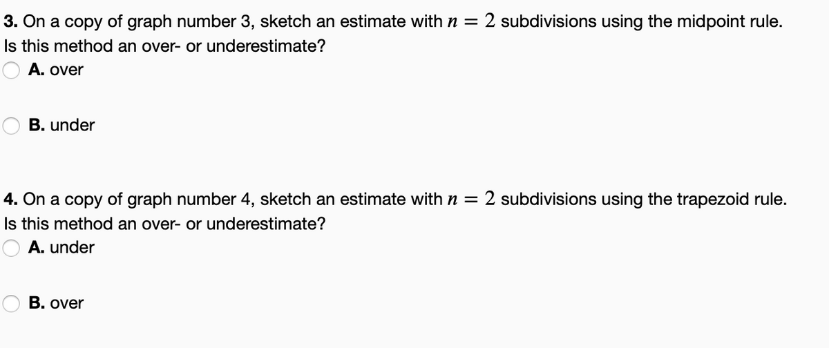 3. On a copy of graph number 3, sketch an estimate with n = 2 subdivisions using the midpoint rule.
Is this method an over- or underestimate?
A. over
B. under
4. On a copy of graph number 4, sketch an estimate with n = 2 subdivisions using the trapezoid rule.
Is this method an over- or underestimate?
A. under
B. over